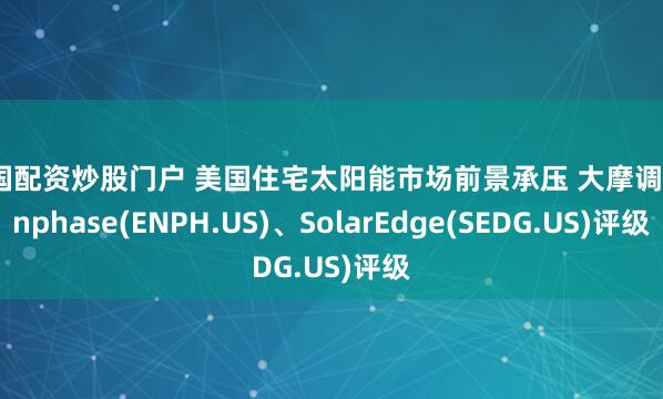 全国配资炒股门户 美国住宅太阳能市场前景承压 大摩调降Enphase(ENPH.US)、SolarEdge(SEDG.US)评级