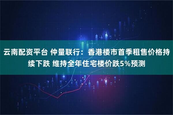 云南配资平台 仲量联行：香港楼市首季租售价格持续下跌 维持全年住宅楼价跌5%预测