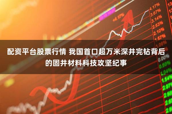 配资平台股票行情 我国首口超万米深井完钻背后的固井材料科技攻坚纪事
