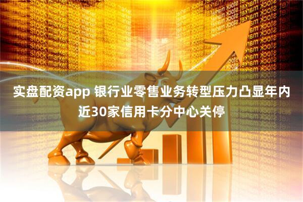 实盘配资app 银行业零售业务转型压力凸显年内近30家信用卡分中心关停