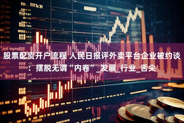 股票配资开户流程 人民日报评外卖平台企业被约谈：摆脱无谓“内卷”_发展_行业_舌尖