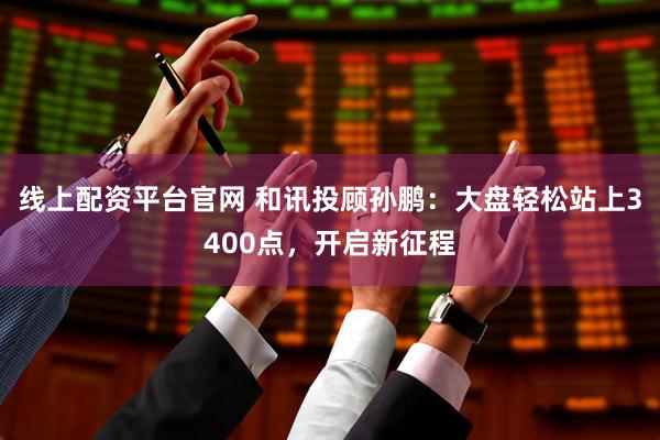 线上配资平台官网 和讯投顾孙鹏：大盘轻松站上3400点，开启新征程