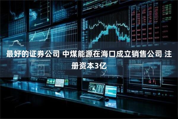 最好的证券公司 中煤能源在海口成立销售公司 注册资本3亿