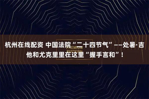 杭州在线配资 中国法院“二十四节气”——处暑·吉他和尤克里里在这里“握手言和”！