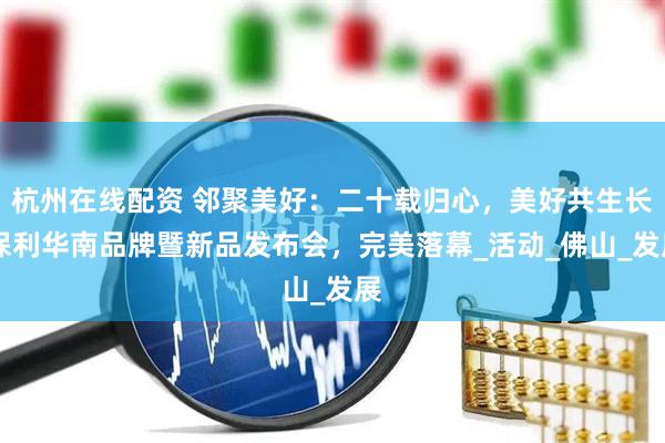 杭州在线配资 邻聚美好：二十载归心，美好共生长 保利华南品牌暨新品发布会，完美落幕_活动_佛山_发展