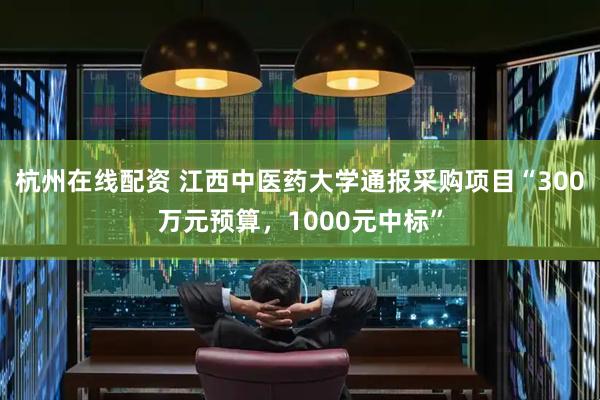杭州在线配资 江西中医药大学通报采购项目“300万元预算，1000元中标”