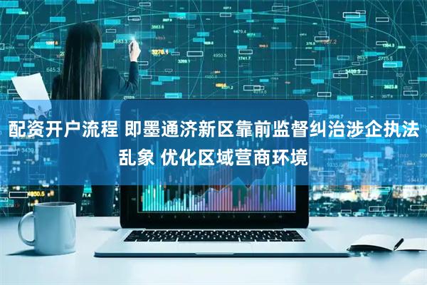 配资开户流程 即墨通济新区靠前监督纠治涉企执法乱象 优化区域营商环境