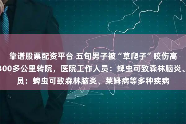 靠谱股票配资平台 五旬男子被“草爬子”咬伤高烧昏迷，连夜跨越300多公里转院，医院工作人员：蜱虫可致森林脑炎、莱姆病等多种疾病